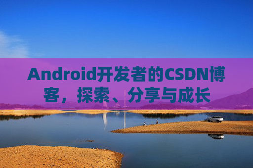 Android开发者的CSDN博客,探索、分享与成长